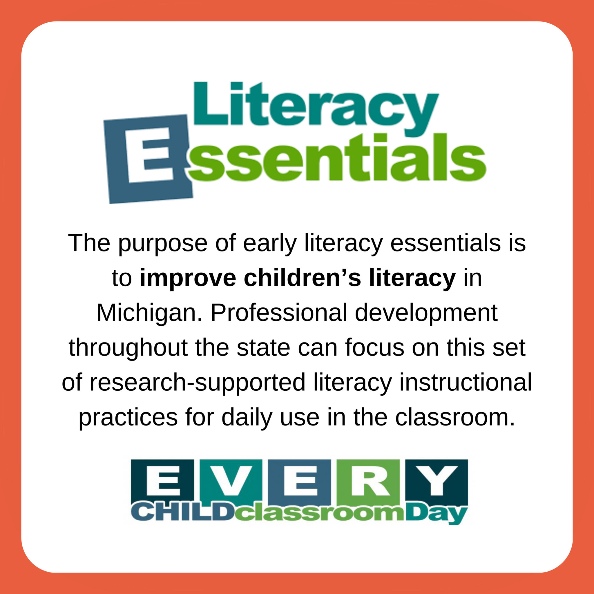Literacy Essentials. The purpose of early literacy essentials is to improve children's literacy in Michigan. Professional development throughout the state can focus on this set of research-supported literacy instructional practices for daily use in the classrom. Every CHILD classrom DAY